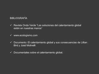 BIBLIOGRAFÍA 
 Revista Onda Verde “Las soluciones del calentamiento global 
están en nuestras manos” 
 www.ecologismo.com 
 Documento: El calentamiento global y sus consecuencias de Lillian 
Bird y José Molinelli 
 Documentales sobre el calentamiento global. 
