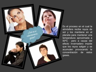 Es el proceso en el cual la 
atmósfera recibe rayos de 
sol y los mantiene en el 
planeta para mantener una 
temperatura aproximada a 
50ºC pero a causa del 
efecto invernadero impide 
que los rayos salgan y se 
acumulen provocando la 
concentración de estos 
gases. 
 