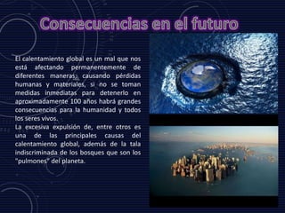 El calentamiento global es un mal que nos
está afectando permanentemente de
diferentes maneras, causando pérdidas
humanas y materiales, si no se toman
medidas inmediatas para detenerlo en
aproximadamente 100 años habrá grandes
consecuencias para la humanidad y todos
los seres vivos.
La excesiva expulsión de, entre otros es
una de las principales causas del
calentamiento global, además de la tala
indiscriminada de los bosques que son los
"pulmones" del planeta.
 