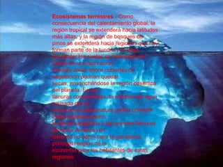 Ecosistemas terrestres  - Como consecuencia del calentamiento global, la región tropical se extenderá hacia latitudes más altas, y la región de bosques de pinos se extenderá hacia regiones que hoy forman parte de la tundra y la taiga. De perder los suelos su humedad por efecto de la evaporación, muchas áreas ahora cubiertas de vegetación podrían quedar secas, ensanchándose la región desértica del planeta. En las llanuras continentales, la escasez de agua causada por el aumento en temperatura podría convertir estas regiones (como la pampa argentina y las grandes llanuras de Norte América) en terrenos no aptos para la ganadería, principal renglón de la economía para los habitantes de estas regiones 