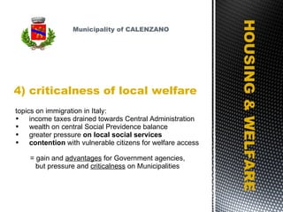 4) criticalness of local welfare HOUSING & WELFARE topics on immigration in Italy: income taxes drained towards Central Administration wealth on central Social Previdence balance greater pressure  on local social services contention  with vulnerable citizens for welfare access  = gain and  advantages  for Government agencies,  but pressure and  criticalness  on Municipalities Municipality of CALENZANO 