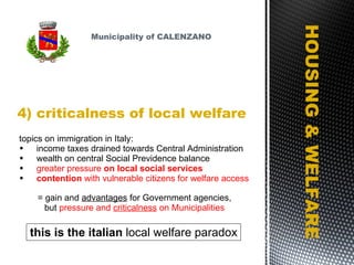 4) criticalness of local welfare HOUSING & WELFARE topics on immigration in Italy: income taxes drained towards Central Administration wealth on central Social Previdence balance greater pressure  on local social services contention  with vulnerable citizens for welfare access   = gain and  advantages  for Government agencies,  but  pressure and  criticalness  on Municipalities Municipality of CALENZANO this is the italian  local welfare paradox 