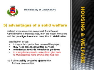 5) advantages of a solid welfare HOUSING & WELFARE instead, when resources come back from Central Administration to Municipalities, then the model works fine and  the paradigm turns  from  reception  to  stabilization stabilization issues: immigrants improve their personal life-project  they need less local welfare services remittances towards homelands go down in a long-term scenario, new citizen give back to Municipalities more of what they had had so finally  stability becomes opportunity for local communities Municipality of CALENZANO 