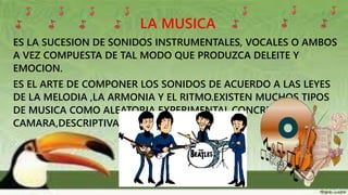 LA MUSICA
ES LA SUCESION DE SONIDOS INSTRUMENTALES, VOCALES O AMBOS
A VEZ COMPUESTA DE TAL MODO QUE PRODUZCA DELEITE Y
EMOCION.
ES EL ARTE DE COMPONER LOS SONIDOS DE ACUERDO A LAS LEYES
DE LA MELODIA ,LA ARMONIA Y EL RITMO.EXISTEN MUCHOS TIPOS
DE MUSICA COMO ALEATORIA,EXPERIMENTAL,CONCRETA,DE
CAMARA,DESCRIPTIVA.
 