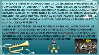 LA MÚSICA SIEMPRE HA FORMADO UNO DE LOS ELEMENTOS PRINCIPALES EN LA
FORMACIÓN DE LA CULTURA, Y A SU VEZ PUEDE INFLUIR EN COSTUMBRES Y
EMOCIONES DE LOS INDIVIDUOS. DURANTE LA HISTORIA LA MÚSICA HA SUFRIDO
GRANDES CAMBIOS, SE PUEDE NOTAR EN LOS CAMBIOS DE RITMOS MUSICALES
DURANTE LOS AÑOS QUE VAN DESDE LA MÚSICA CLÁSICA, PASANDO POR LA
MÚSICA DISCO HASTA LLEGAR A LA ACTUAL, CADA ÉPOCA HA TENIDO UN ESTILO
MUSICAL QUE LA REPRESENTE.
LOS ADOLESCENTES SON LOS MÁS PROPENSOS A SER INFLUENCIADOS POR LOS
NUEVOS ESTILOS MUSICALES, YA QUE SE SABE QUE LOS JÓVENES CONSTRUYEN
SU IDENTIDAD CON EL VESTUARIO, EL PEINADO, EL LENGUAJE, Y LA MÚSICA. LOS
JÓVENES SE UNEN A GRUPOS. LOS AMIGOS SON EL CENTRO DONDE SE FORMAN
LOS PATRONES DE CONDUCTA QUE SIGUE EL ADOLESCENTE.
 