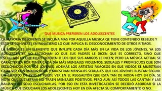 QUE MUSICA PREFIEREN LOS ADOLESCENTES
LA MAYORIA DE JOVENES SE INCLINA MAS POR AQUELLA MUSICA QE TIENE CONTENIDO REBELDE Y
ESTO SE CONVIERTE EN FANATISMO LO QUE IMPLICA EL DESCONOCIMIENTO DE OTROS RITMOS.
LA MÚSICA ES UN ELEMENTO QUE INFLUYE CADA DÍA MÁS EN LA VIDA DE LOS JÓVENES, YA LOS
ADOLESCENTES NO ESCUCHAN LO QUE SUS PADRES LE DICEN QUE ES CORRECTO, SINO QUE
ESCUCHAN LO QUE ELLOS QUIEREN O LOS QUE SUS AMIGOS LE DICEN; PERO LA MÚSICA ACTUAL SE
CARACTERIZA POR TENER CADA DÍA MÁS MENSAJES VIOLENTOS, SEXUALES Y PROMISCUOS QUE SON
ESCUCHADOS POR LOS JÓVENES, ADEMÁS LOS ARTISTAS FAMOSOS EN SUS VIDEOS SE MUESTRAN
CADA VEZ CON MENOS ROPA Y MUESTRAN MENSAJES SEXUALES QUE LOS JÓVENES BUSCAN SEGUIR.
UN EJEMPLO DE ESTO SE PUEDE VER EN EL REGGAETÓN QUE ESTA TAN DE MODA HOY EN DÍA, SE
NOTA QUE SUS LETRAS NO TRAEN MENSAJES POSITIVOS, PERO AUN ASÍ TODOS LAS CANTAN Y LAS
BAILAN CON SOLO ESCUCHARLAS. POR ESO EN ESTA INVESTIGACIÓN SE DECIDIÓ ABORDAR SI LA
MÚSICA QUE ESCUCHAN LOS ADOLESCENTES HOY EN DÍA AFECTA SU COMPORTAMIENTO O NO.
 