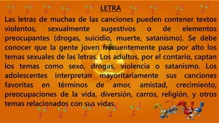 LETRA
Las letras de muchas de las canciones pueden contener textos
violentos, sexualmente sugestivos o de elementos
preocupantes (drogas, suicidio, muerte, satanismo). Se debe
conocer que la gente joven frecuentemente pasa por alto los
temas sexuales de las letras. Los adultos, por el contario, captan
los temas como sexo, drogas, violencia o satanismo. Los
adolescentes interpretan mayoritariamente sus canciones
favoritas en términos de amor, amistad, crecimiento,
preocupaciones de la vida, diversión, carros, religión, y otros
temas relacionados con sus vidas.
 