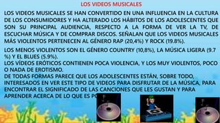 LOS VIDEOS MUSICALES
LOS VIDEOS MUSICALES SE HAN CONVERTIDO EN UNA INFLUENCIA EN LA CULTURA
DE LOS CONSUMIDORES Y HA ALTERADO LOS HÁBITOS DE LOS ADOLESCENTES QUE
SON SU PRINCIPAL AUDIENCIA, RESPECTO A LA FORMA DE VER LA TV, DE
ESCUCHAR MÚSICA Y DE COMPRAR DISCOS. SEÑALAN QUE LOS VIDEOS MUSICALES
MÁS VIOLENTOS PERTENECEN AL GÉNERO RAP (20,4%) Y ROCK (19.8%).
LOS MENOS VIOLENTOS SON EL GÉNERO COUNTRY (10,8%), LA MÚSICA LIGERA (9.7
%) Y EL BLUES (5.9%).
LOS VÍDEOS ERÓTICOS CONTIENEN POCA VIOLENCIA, Y LOS MUY VIOLENTOS, POCO
O NADA DE EROTISMO.
DE TODAS FORMAS PARECE QUE LOS ADOLESCENTES ESTÁN, SOBRE TODO,
INTERESADOS EN VER ESTE TIPO DE VIDEOS PARA DISFRUTAR DE LA MÚSICA, PARA
ENCONTRAR EL SIGNIFICADO DE LAS CANCIONES QUE LES GUSTAN Y PARA
APRENDER ACERCA DE LO QUE ES POPULAR.
 