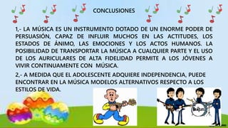CONCLUSIONES
1,- LA MÚSICA ES UN INSTRUMENTO DOTADO DE UN ENORME PODER DE
PERSUASIÓN, CAPAZ DE INFLUIR MUCHOS EN LAS ACTITUDES, LOS
ESTADOS DE ÁNIMO, LAS EMOCIONES Y LOS ACTOS HUMANOS. LA
POSIBILIDAD DE TRANSPORTAR LA MÚSICA A CUALQUIER PARTE Y EL USO
DE LOS AURICULARES DE ALTA FIDELIDAD PERMITE A LOS JÓVENES A
VIVIR CONTINUAMENTE CON MÚSICA.
2,- A MEDIDA QUE EL ADOLESCENTE ADQUIERE INDEPENDENCIA, PUEDE
ENCONTRAR EN LA MÚSICA MODELOS ALTERNATIVOS RESPECTO A LOS
ESTILOS DE VIDA.
 