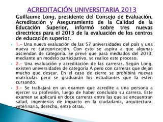 ACREDITACIÓN UNIVERSITARIA 2013
Guillaume Long, presidente del Consejo de Evaluación,
Acreditación y Aseguramiento de la Calidad de la
Educación Superior, informó sobre tres nuevas
directrices para el 2013 de la evaluación de los centros
de educación superior.
 1.- Una nueva evaluación de las 57 universidades del país y una
nueva re categorización. Con esto se aspira a que algunas
asciendan de categoría. Se prevé que para mediados del 2013,
mediante un modelo participativo, se realice este proceso.
 2.- Una evaluación y acreditación de las carreras. Según Long,
existen universidades de categoría A pero con carreras que dejan
mucho que desear. En el caso de cierre se prohibirá nuevas
matrículas pero se graduarán los estudiantes que la estén
cursando.
 3.- Se trabajará en un examen que acredite a una persona a
ejercer su profesión, luego de haber concluido su carrera. Este
examen se aplicará en doce carreras entre las que se encuentran
salud, ingenierías de impacto en la ciudadanía, arquitectura,
veterinaria, derecho, entre otras.
 