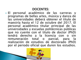 DOCENTES:
 El personal académico de las carreras y
programas de bellas artes, música y danza de
las universidades deberá obtener el título de
maestría hasta el 12 de octubre del 2017. El
personal académico titular principal de las
universidades y escuelas politécnicas públicas
que no cuente con el título de doctor (PhD)
tendrá derecho a la licencia con o sin
remuneración total o parcial, para la
realización de estudios de doctorado (PhD)
por el periodo oficial que duren los estudios.
 