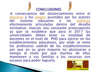 CONCLUSIONES
A consecuencia del distanciamiento entre el
discurso y los juegos asumidos por los actores
del sistema educativo y las políticas
efectivamente articuladas dentro del desafío
normativo, marcan una constante preocupación
ya que se establece que para el 2017 las
universidades deben tener su totalidad de
docentes en el nivel de PHD para ejercer en los
establecimientos educativos, por ende se teme
los profesores saldrán de los establecimientos
por que en su gran mayoría no alcanzaran a
tiempo el titulo por que muchos de ellos
mantienen a sus familias y los recursos son
escasos para poder lograrlo.
 