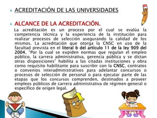  ACREDITACIÓN DE LAS UNIVERSIDADES
 ALCANCE DE LA ACREDITACIÓN.
La acreditación es un proceso por el cual se evalúa la
competencia técnica y la experiencia de la institución para
realizar procesos de selección asegurando la calidad de los
mismos. La acreditación que otorga la CNSC en uso de la
facultad prevista en el literal b del artículo 11 de la ley 909 del
2004, “Por la cual se expiden normas que regulan el empleo
público, la carrera administrativa, gerencia pública y se dictan
otras disposiciones” habilita a las citadas instituciones y obra
como requisito habilitante para suscribir con la CNSC, contratos
o convenios interadministrativos para adelantar concursos o
procesos de selección de personal o para ejecutar parte de las
etapas que los concursos comprenden, destinados a proveer
empleos públicos de carrera administrativa de régimen general o
específico de origen legal.
 