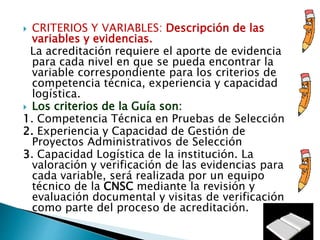  CRITERIOS Y VARIABLES: Descripción de las
variables y evidencias.
La acreditación requiere el aporte de evidencia
para cada nivel en que se pueda encontrar la
variable correspondiente para los criterios de
competencia técnica, experiencia y capacidad
logística.
 Los criterios de la Guía son:
1. Competencia Técnica en Pruebas de Selección
2. Experiencia y Capacidad de Gestión de
Proyectos Administrativos de Selección
3. Capacidad Logística de la institución. La
valoración y verificación de las evidencias para
cada variable, será realizada por un equipo
técnico de la CNSC mediante la revisión y
evaluación documental y visitas de verificación
como parte del proceso de acreditación.
 