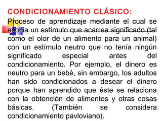 CONDICIONAMIENTO CLÁSICO:
Proceso de aprendizaje mediante el cual se
asocia un estímulo que acarrea significado (tal
como el olor de un alimento para un animal)
con un estímulo neutro que no tenía ningún
significado especial antes del
condicionamiento. Por ejemplo, el dinero es
neutro para un bebé, sin embargo, los adultos
han sido condicionados a desear el dinero
porque han aprendido que éste se relaciona
con la obtención de alimentos y otras cosas
básicas. (También se considera
condicionamiento pavloviano).
 