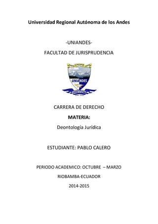 Universidad Regional Autónoma de los Andes
-UNIANDES-
FACULTAD DE JURISPRUDENCIA
CARRERA DE DERECHO
MATERIA:
Deontología Jurídica
ESTUDIANTE: PABLO CALERO
PERIODO ACADEMICO: OCTUBRE – MARZO
RIOBAMBA-ECUADOR
2014-2015
 