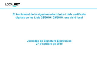 El tractament de la signatura electrònica i dels certificats
digitals en les Lleis 26/2010 i 29/2010: una visió local
Jornades de Signatura Electrònica
27 d’octubre de 2010
 