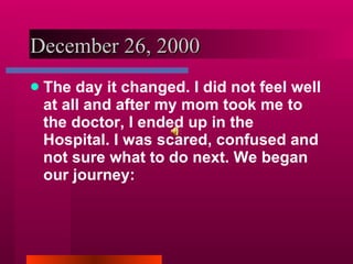 December 26, 2000 The day it changed. I did not feel well at all and after my mom took me to the doctor, I ended up in the Hospital. I was scared, confused and not sure what to do next. We began our journey: 
