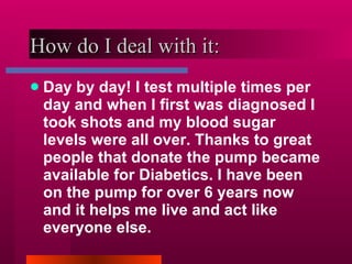 How do I deal with it: Day by day! I test multiple times per day and when I first was diagnosed I took shots and my blood sugar levels were all over. Thanks to great people that donate the pump became available for Diabetics. I have been on the pump for over 6 years now and it helps me live and act like everyone else. 