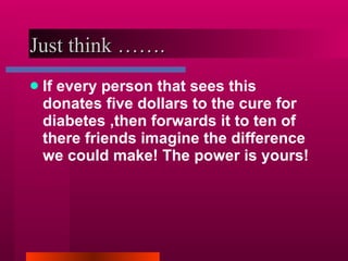 Just think ……. If every person that sees this donates five dollars to the cure for diabetes ,then forwards it to ten of there friends imagine the difference we could make! The power is yours! 