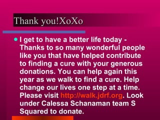 Thank you!XoXo  I get to have a better life today - Thanks to so many wonderful people like you that have helped contribute to finding a cure with your generous donations. You can help again this year as we walk to find a cure. Help change our lives one step at a time. Please visit  http://walk.jdrf.org . Look under Calessa Schanaman team S Squared to donate. 