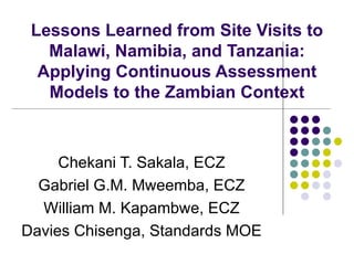 Lessons Learned from Site Visits to Malawi, Namibia, and Tanzania: Applying Continuous Assessment Models to the Zambian Context Chekani T. Sakala, ECZ Gabriel G.M. Mweemba, ECZ William M. Kapambwe, ECZ Davies Chisenga, Standards MOE 