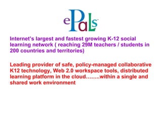 Internet’s largest and fastest growing K-12 social learning network ( reaching 29M teachers / students in 200 countries and territories)  Leading provider of safe, policy-managed collaborative K12 technology, Web 2.0 workspace tools, distributed learning platform in the cloud……..within a single and shared work environment   