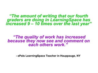   “ The amount of writing that our fourth graders are doing in LearningSpace has increased 9 – 10 times over the last year”  “ The quality of work has increased because they now see and comment on each others work.”     - ePals LearningSpace Teacher in Hauppauge, NY   
