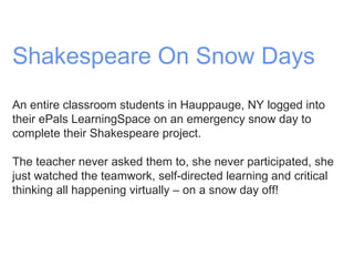Shakespeare On Snow Days An entire classroom students in Hauppauge, NY logged into their ePals LearningSpace on an emergency snow day to complete their Shakespeare project.  The teacher never asked them to, she never participated, she just watched the teamwork, self-directed learning and critical thinking all happening virtually – on a snow day off! 