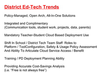 District Ed-Tech Trends Policy-Managed, Open Arch, All-In-One Solutions  Integrated and Complimentary (Communication tools, student work, projects, data, parents) Mandatory Teacher-Student Cloud Based Deployment Use  Shift In School / District Tech Team Staff  Roles to Platform / ToolConfiguration, Safety & Usage Policy Assessment And Ability To Articulate Cloud Service Access / Benefit  Training / PD Deployment Planning Ability Providing Accurate Cost-Savings Analysis  (i.e. “Free is not always free”) 