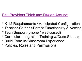 Edu Providers Think and Design Around: * K-12 Requirements / Anticipated Configuration * Teacher-Student-Parent Functionality & Access * Tech Support (phone / web-based) * Curricular Integration Training w/Case Studies * Build From In-Classroom Experience * Policies, Roles and Permissions 
