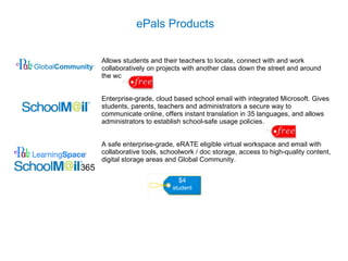 Allows students and their teachers to locate, connect with and work collaboratively on projects with another class down the street and around the world.  Enterprise-grade, cloud based school email with integrated Microsoft.  G ives students, parents, teachers and administrators a secure way to communicate online, offers instant translation in 35 languages, and allows administrators to establish school-safe usage policies.  A safe enterprise-grade, eRATE eligible virtual workspace and email with collaborative tools, schoolwork / doc storage, access to high-quality content, digital storage areas and Global Community.   ePals Products  $4 student 365 
