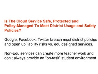 Is The Cloud Service Safe, Protected and  Policy-Managed To Meet District Usage and Safety Policies?  Google, Facebook, Twitter breach most district policies and open up liability risks vs. edu designed services. Non-Edu services can create more teacher work and  don’t always provide an “on-task” student environment 