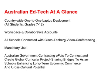Australian Ed-Tech At A Glance Country-wide One-to-One Laptop Deployment (All Students: Grades 7-12) Workspace & Collaborative Accounts All Schools Connected with Cisco-Tanberg Video-Conferencing Mandatory Use! Australian Government Contracting ePals To Connect and  Create Global Curricular Project-Sharing Bridges To Asian Schools Enhancing Long-Term Economic Commerce And Cross-Cultural Potential  