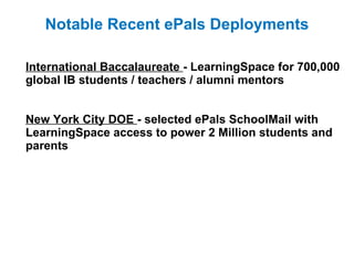   International Baccalaureate  - LearningSpace for 700,000 global IB students / teachers / alumni mentors New York City DOE  - selected ePals SchoolMail with LearningSpace access to power 2 Million students and parents   Notable Recent ePals Deployments 