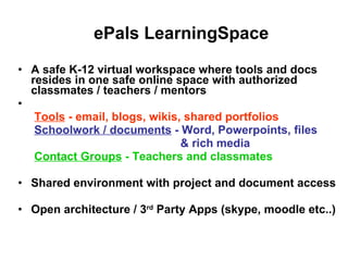 ePals LearningSpace A safe K-12 virtual workspace where tools and docs resides in one safe online space with authorized classmates / teachers / mentors Tools  - email, blogs, wikis, shared portfolios   Schoolwork / documents  - Word, Powerpoints, files & rich media Contact Groups  - Teachers and classmates   Shared environment with project and document access Open architecture / 3 rd  Party Apps (skype, moodle etc..)  