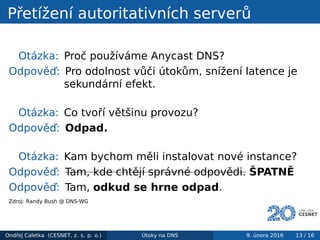 Přetížení autoritativních serverů
Otázka: Proč používáme Anycast DNS?
Odpověď: Pro odolnost vůči útokům, snížení latence je
sekundární efekt.
Otázka: Co tvoří většinu provozu?
Odpověď: Odpad.
Otázka: Kam bychom měli instalovat nové instance?
Odpověď: Tam, kde chtějí správné odpovědi. ŠPATNĚ
Odpověď: Tam, odkud se hrne odpad.
Zdroj: Randy Bush @ DNS-WG
Ondřej Caletka (CESNET, z. s. p. o.) Útoky na DNS 9. února 2016 13 / 16
 