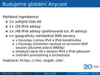 Budujeme globální Anycast
Potřebné ingredience:
1× veřejné číslo AS
1× /24 IPv4 adresy
1× /48 IPv6 adresy (preferovaně tzv. PI adresy)
n× geograﬁcky rozmístěné DNS servery
v housingu s plnou IPv4 a IPv6 konektivitou
v housingu ochotném navázat se serverem BGP
session (zkusíme oslovit NRENy)
ohlašující daný AS s danými IPv4 a IPv6 adresami
centrální provisioning a orchestrace
Inspirace: https://noc.esgob.com/
Ondřej Caletka (CESNET, z. s. p. o.) Útoky na DNS 9. února 2016 14 / 16
 