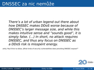 DNSSEC za nic nemůže
There’s a lot of urban legend out there about
how DNSSEC makes DDoS worse because of
DNSSEC’s larger message size, and while this
makes intuitive sense and ”sounds good”, it is
simply false. (…) In short, no attack requires
DNSSEC, and thus any focus on DNSSEC as
a DDoS risk is misspent energy.
zdroj: Paul Vixie na dotaz „What kinds of security vulnerabilities does providing DNSSEC expose?“
Ondřej Caletka (CESNET, z. s. p. o.) Útoky na DNS 9. února 2016 5 / 16
 
