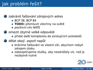Jak problém řešit?
1 zabránit falšování zdrojových adres
BCP 38, BCP 84
TODO: přemluvit všechny na světě
pozitivní vliv NATů
2 omezit zbytné velké odpovědi
přidat další komplexitu do existujících protokolů
3 dělat obojí aspoň napůl
bráníme falšování ve vlastní síti, abychom nebyli
zdrojem útoku
zabezpečujeme služby, aby neodrážely víc, než je
nezbytně nutné
Ondřej Caletka (CESNET, z. s. p. o.) Útoky na DNS 9. února 2016 6 / 16
 