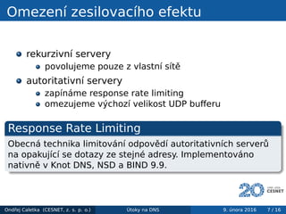 Omezení zesilovacího efektu
rekurzivní servery
povolujeme pouze z vlastní sítě
autoritativní servery
zapínáme response rate limiting
omezujeme výchozí velikost UDP buﬀeru
Response Rate Limiting
Obecná technika limitování odpovědí autoritativních serverů
na opakující se dotazy ze stejné adresy. Implementováno
nativně v Knot DNS, NSD a BIND 9.9.
Ondřej Caletka (CESNET, z. s. p. o.) Útoky na DNS 9. února 2016 7 / 16
 
