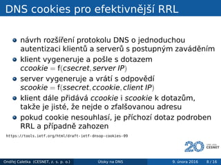DNS cookies pro efektivnější RRL
návrh rozšíření protokolu DNS o jednoduchou
autentizaci klientů a serverů s postupným zaváděním
klient vygeneruje a pošle s dotazem
ccookie = f(csecret, server IP)
server vygeneruje a vrátí s odpovědí
scookie = f(ssecret, ccookie, client IP)
klient dále přidává ccookie i scookie k dotazům,
takže je jisté, že nejde o zfalšovanou adresu
pokud cookie nesouhlasí, je příchozí dotaz podroben
RRL a případně zahozen
https://tools.ietf.org/html/draft-ietf-dnsop-cookies-09
Ondřej Caletka (CESNET, z. s. p. o.) Útoky na DNS 9. února 2016 8 / 16
 