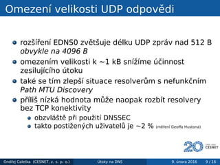 Omezení velikosti UDP odpovědi
rozšíření EDNS0 zvětšuje délku UDP zpráv nad 512 B
obvykle na 4096 B
omezením velikosti k ~1 kB snížíme účinnost
zesilujícího útoku
také se tím zlepší situace resolverům s nefunkčním
Path MTU Discovery
příliš nízká hodnota může naopak rozbít resolvery
bez TCP konektivity
obzvláště při použití DNSSEC
takto postižených uživatelů je ~2 % (měření Geoﬀa Hustona)
Ondřej Caletka (CESNET, z. s. p. o.) Útoky na DNS 9. února 2016 9 / 16
 