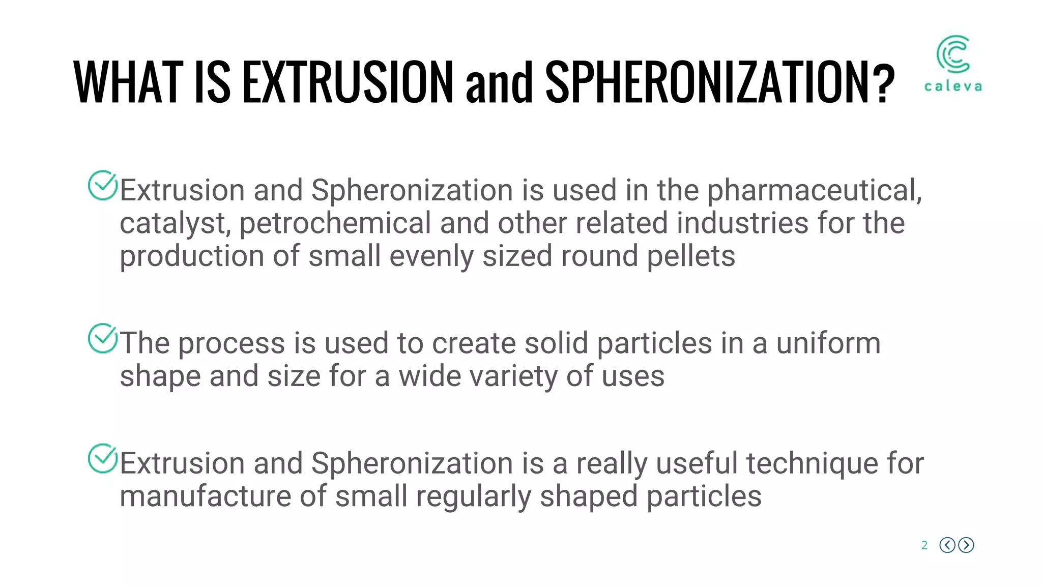 2
WHAT IS EXTRUSION and SPHERONIZATION?
Extrusion and Spheronization is used in the pharmaceutical,
catalyst, petrochemical and other related industries for the
production of small evenly sized round pellets
The process is used to create solid particles in a uniform
shape and size for a wide variety of uses
Extrusion and Spheronization is a really useful technique for
manufacture of small regularly shaped particles
 