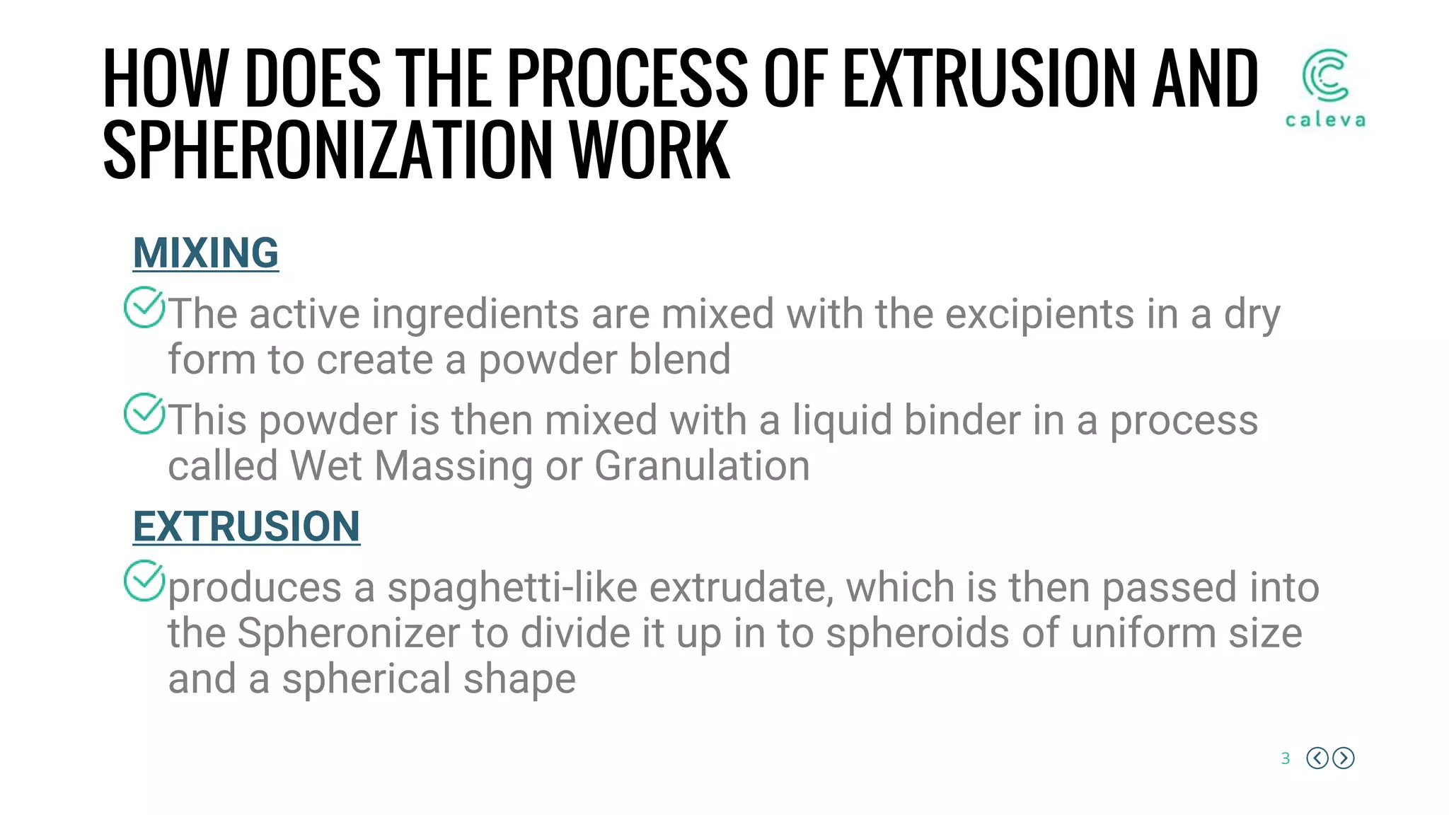3
HOW DOES THE PROCESS OF EXTRUSION AND
SPHERONIZATION WORK
MIXING
The active ingredients are mixed with the excipients in a dry
form to create a powder blend
This powder is then mixed with a liquid binder in a process
called Wet Massing or Granulation
EXTRUSION
produces a spaghetti-like extrudate, which is then passed into
the Spheronizer to divide it up in to spheroids of uniform size
and a spherical shape
 