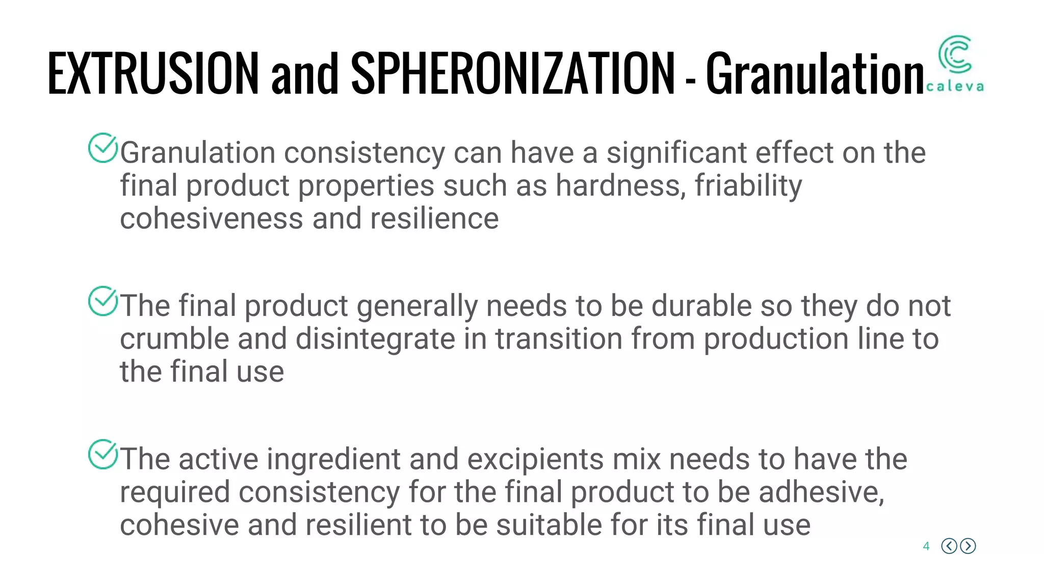 4
EXTRUSION and SPHERONIZATION – Granulation
Granulation consistency can have a significant effect on the
final product properties such as hardness, friability
cohesiveness and resilience
The final product generally needs to be durable so they do not
crumble and disintegrate in transition from production line to
the final use
The active ingredient and excipients mix needs to have the
required consistency for the final product to be adhesive,
cohesive and resilient to be suitable for its final use
 