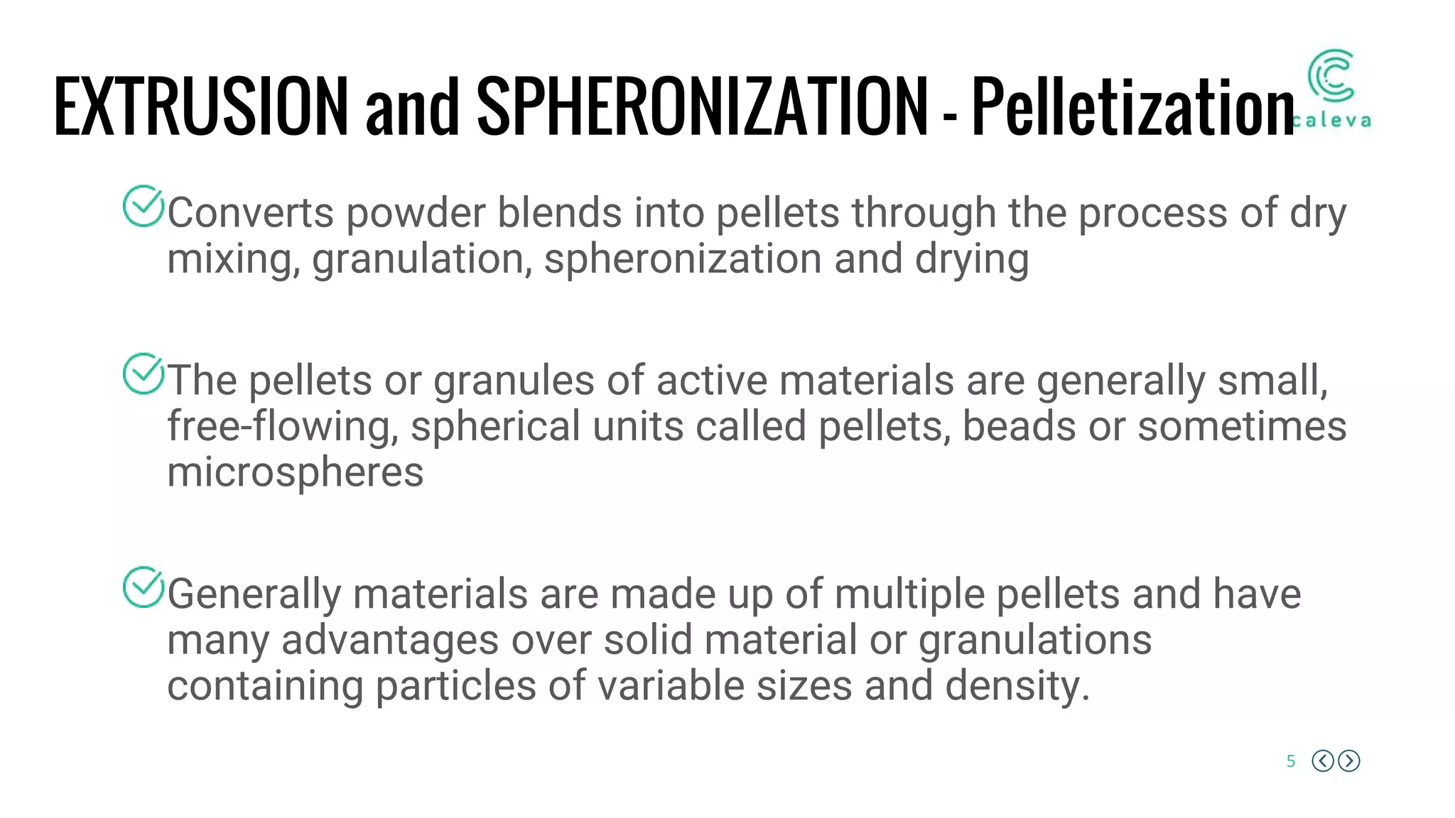5
EXTRUSION and SPHERONIZATION – Pelletization
Converts powder blends into pellets through the process of dry
mixing, granulation, spheronization and drying
The pellets or granules of active materials are generally small,
free-flowing, spherical units called pellets, beads or sometimes
microspheres
Generally materials are made up of multiple pellets and have
many advantages over solid material or granulations
containing particles of variable sizes and density.
 