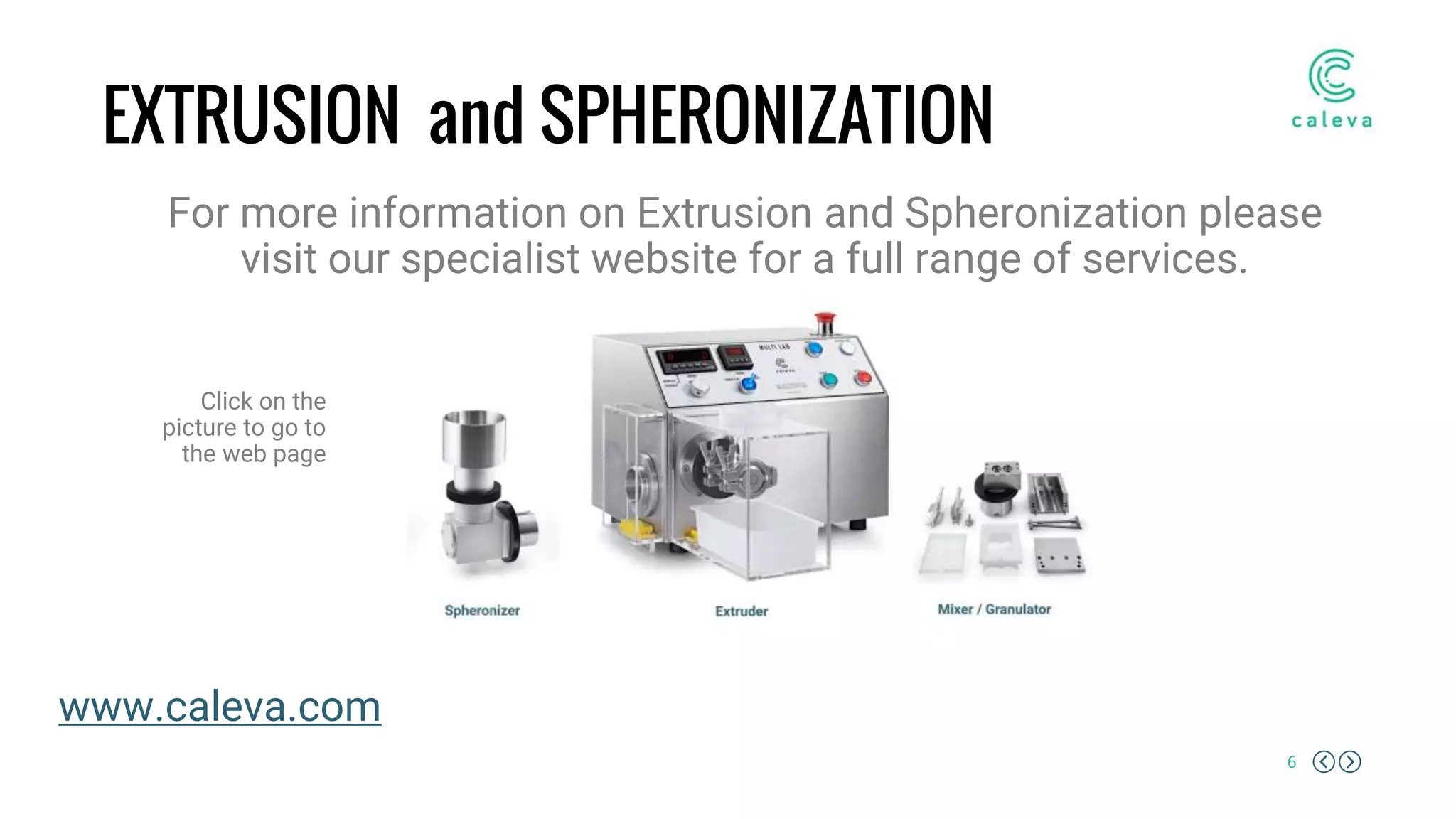 6
EXTRUSION and SPHERONIZATION
For more information on Extrusion and Spheronization please
visit our specialist website for a full range of services.
Click on the
picture to go to
the web page
www.caleva.com
 