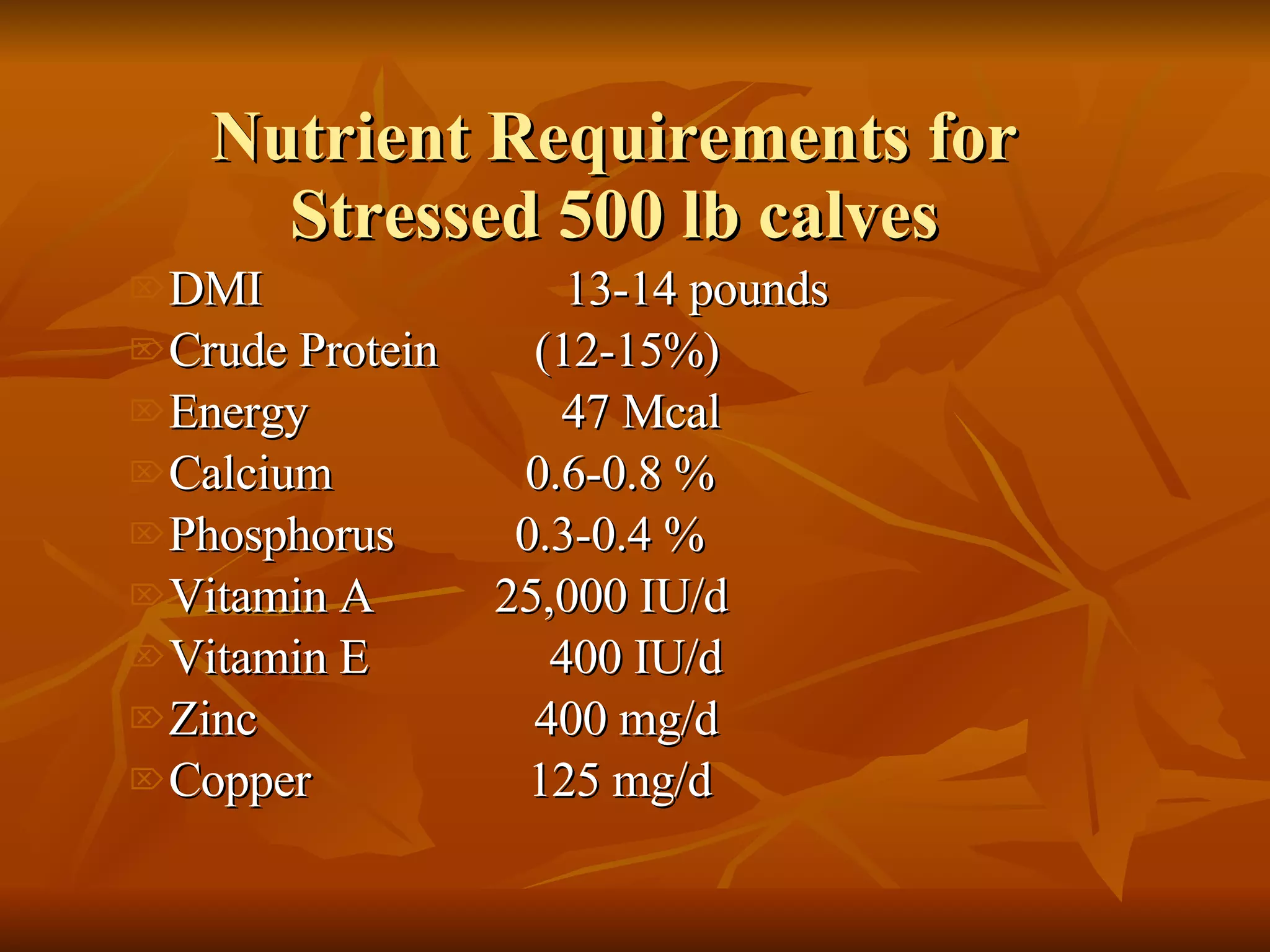 Nutrient Requirements for Stressed 500 lb calves DMI  13-14 pounds  Crude Protein  (12-15%) Energy  47 Mcal Calcium  0.6-0.8 % Phosphorus  0.3-0.4 % Vitamin A  25,000 IU/d Vitamin E  400 IU/d Zinc  400 mg/d  Copper  125 mg/d 