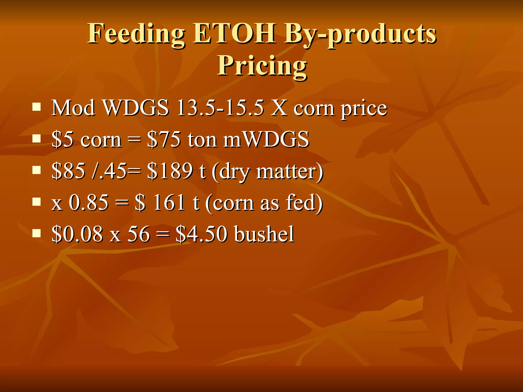Feeding ETOH By-products Pricing Mod WDGS 13.5-15.5 X corn price $5 corn = $75 ton mWDGS $85 /.45= $189 t (dry matter) x 0.85 = $ 161 t (corn as fed) $0.08 x 56 = $4.50 bushel 